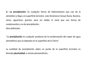 2.- La precipitación: Es cualquier forma de hidrometeoro que cae de la
atmósfera y llega a la superficie terrestre. este fenómeno incluye lluvia, llovizna,
nieve, aguanieve, granizo, pero no niebla ni roció que son forma de
condensación y no de precipitación.
Otra definición:
“La precipitación es cualquier producto de la condensación del vapor de agua
atmosférico que se deposita en la superficie de la Tierra”
La cantidad de precipitación sobre un punto de la superficie terrestre es
llamada pluviosidad, o monto pluviométrico.
 