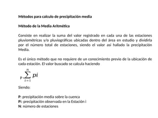 Métodos para calculo de precipitación media
Método de la Media Aritmética
Consiste en realizar la suma del valor registrado en cada una de las estaciones
pluviométricas y/o pluviográficas ubicadas dentro del área en estudio y dividirla
por el número total de estaciones, siendo el valor así hallado la precipitación
Media.
Es el único método que no requiere de un conocimiento previo de la ubicación de
cada estación. El valor buscado se calcula haciendo
P =
Siendo:
P: precipitación media sobre la cuenca
Pi: precipitación observada en la Estación i
N: número de estaciones
∑
𝑖=1
𝑛
𝑝𝑖
 