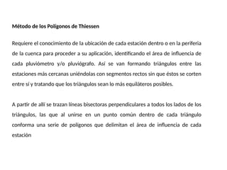 Método de los Polígonos de Thiessen
Requiere el conocimiento de la ubicación de cada estación dentro o en la periferia
de la cuenca para proceder a su aplicación, identificando el área de influencia de
cada pluviómetro y/o pluviógrafo. Así se van formando triángulos entre las
estaciones más cercanas uniéndolas con segmentos rectos sin que éstos se corten
entre sí y tratando que los triángulos sean lo más equiláteros posibles.
A partir de allí se trazan líneas bisectoras perpendiculares a todos los lados de los
triángulos, las que al unirse en un punto común dentro de cada triángulo
conforma una serie de polígonos que delimitan el área de influencia de cada
estación
 