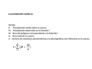 La precipitación media es:
Siendo:
P: Precipitación media sobre la cuenca
Pi: Precipitación observada en la Estación i
Ai: Área del polígono correspondiente a la Estación i
A: Área total de la cuenca
n: número de estaciones pluviométricas y/o pluviográficas con influencia en la cuenca
P =∑
𝑖=1
𝑛
(𝑝𝑖∗
𝐴𝑖
𝑎
)
 