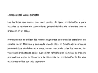 Método de las Curvas Isohietas
Las isohietas son curvas que unen puntos de igual precipitación y para
trazarlas se requiere un conocimiento general del tipo de tormentas que se
producen en las zonas.
Primeramente, se utilizan los mismos segmentos que unen las estaciones en
estudio, según Thiessen; y para cada uno de ellos, en función de los montos
pluviométricos de dichas estaciones, se van marcando sobre los mismos, los
valores de precipitación con el cual se irán formando las isohietas, de manera
proporcional entre la distancia y la diferencia de precipitación de las dos
estaciones unidas por cada segmento.
 