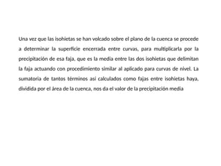 Una vez que las isohietas se han volcado sobre el plano de la cuenca se procede
a determinar la superficie encerrada entre curvas, para multiplicarla por la
precipitación de esa faja, que es la media entre las dos isohietas que delimitan
la faja actuando con procedimiento similar al aplicado para curvas de nivel. La
sumatoria de tantos términos así calculados como fajas entre isohietas haya,
dividida por el área de la cuenca, nos da el valor de la precipitación media
 