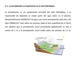 2.1.- La precipitación su importancia en el ciclo hidrológico:
La precipitación es un componente principal del ciclo hidrológico, y es
responsable de depositar la mayor parte del agua dulce en el planeta.
Aproximadamente 505000 km³ de agua caen como precipitación cada año, y de
ellos 398000 km³ caen sobre los océanos. Dada el área superficial de la Tierra,
eso significa que la precipitación anual promediada globalmente es más o
menos de 1 m, y la precipitación anual media sobre los océanos de 1.1 m.
 
