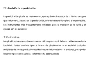 2.2.- Medición de la precipitación:
La precipitación pluvial se mide en mm, que equivale al espesor de la lámina de agua
que se formaría, a causa de la precipitación, sobre una superficie plana e impermeable.
Los instrumentos más frecuentemente utilizados para la medición de la lluvia y el
granizo son los siguiente:
 Pluviometros :
Los pluviómetros son recipientes que se utilizan para medir la lluvia caída en una cierta
localidad. Existen muchos tipos y formas de pluviómetros y en realidad cualquier
recipiente de área superficial conocida sirve para el propósito, sin embargo, para poder
hacer comparaciones válidas, su forma se ha estandarizado
 