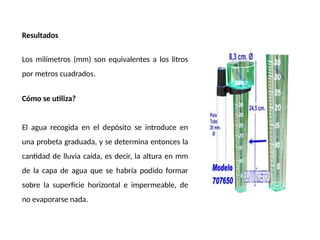 Resultados
Los milímetros (mm) son equivalentes a los litros
por metros cuadrados.
Cómo se utiliza?
El agua recogida en el depósito se introduce en
una probeta graduada, y se determina entonces la
cantidad de lluvia caída, es decir, la altura en mm
de la capa de agua que se habría podido formar
sobre la superficie horizontal e impermeable, de
no evaporarse nada.
 