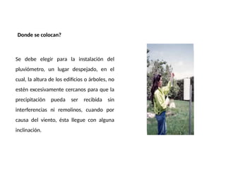 Donde se colocan?
Se debe elegir para la instalación del
pluviómetro, un lugar despejado, en el
cual, la altura de los edificios o árboles, no
estén excesivamente cercanos para que la
precipitación pueda ser recibida sin
interferencias ni remolinos, cuando por
causa del viento, ésta llegue con alguna
inclinación.
 