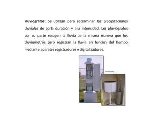 Pluviografos: Se utilizan para determinar las precipitaciones
pluviales de corta duración y alta intensidad. Los pluviógrafos
por su parte recogen la lluvia de la misma manera que los
pluviómetros pero registran la lluvia en función del tiempo
mediante aparatos registradores o digitalizadores.
 