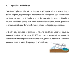 2.3.- Origen de la precipitación
En esencia toda precipitación de agua en la atmosfera, sea cual sea su estado
(solido o liquido) se produce por la condensación del vapor de agua contenido en
las masas de aire, que se origina cuando dichas masas de aire son forzadas a
elevarse y enfriarse. para que se produzca la condensación es preciso que el aire
se encuentre saturado de humedad y que existan núcleos de condensación.
a) El aire está saturado si contiene el máximo posible de vapor de agua. su
humedad relativa es entonces del 100 por 100. el estado de saturación se
alcanza normalmente por enfriamiento del aire, ya que el aire frío se satura con
menor cantidad de vapor de agua que el aire caliente.
 