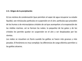 2.3.- Origen de la precipitación
b) Los núcleos de condensación (que permiten al vapor de agua recuperar su estado
líquido), son minúsculas partículas en suspensión en el aire: partículas que proceden
de los humos o de microscópicos cristales de sal que acompañan a la evaporación de
las nieblas marinas. así se forman las nubes. la pequeñez de las gotas y de los
cristales les permite quedar en suspensión en el aire y ser desplazadas por los
vientos.
Las nubes se resuelven en lluvia cuando las gotitas se hacen más gruesas y más
pesadas. El fenómeno es muy complejo: las diferencias de carga eléctrica permiten a
las gotitas atraerse.
 