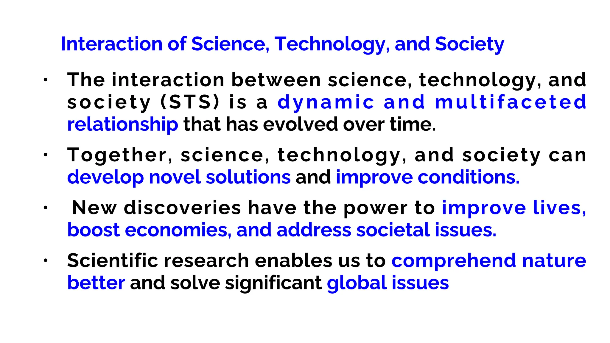 Interaction of Science, Technology, and Society
• The interaction between science, technology, and
society (STS) is a dynamic and multifaceted
relationship that has evolved over time.
• Together, science, technology, and society can
develop novel solutions and improve conditions.
• New discoveries have the power to improve lives,
boost economies, and address societal issues.
• Scientific research enables us to comprehend nature
better and solve significant global issues
 