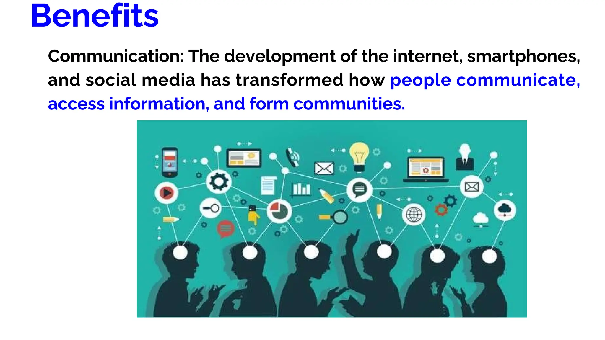 Benefits
Communication: The development of the internet, smartphones,
and social media has transformed how people communicate,
access information, and form communities.
 