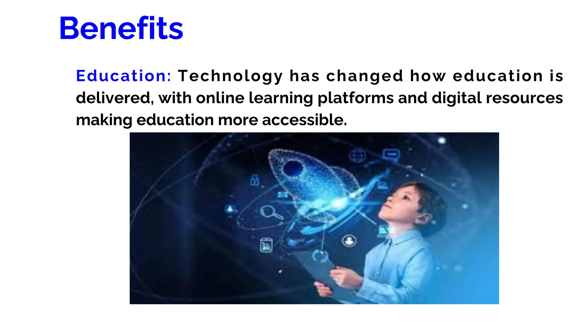 Benefits
Education: Technology has changed how education is
delivered, with online learning platforms and digital resources
making education more accessible.
 
