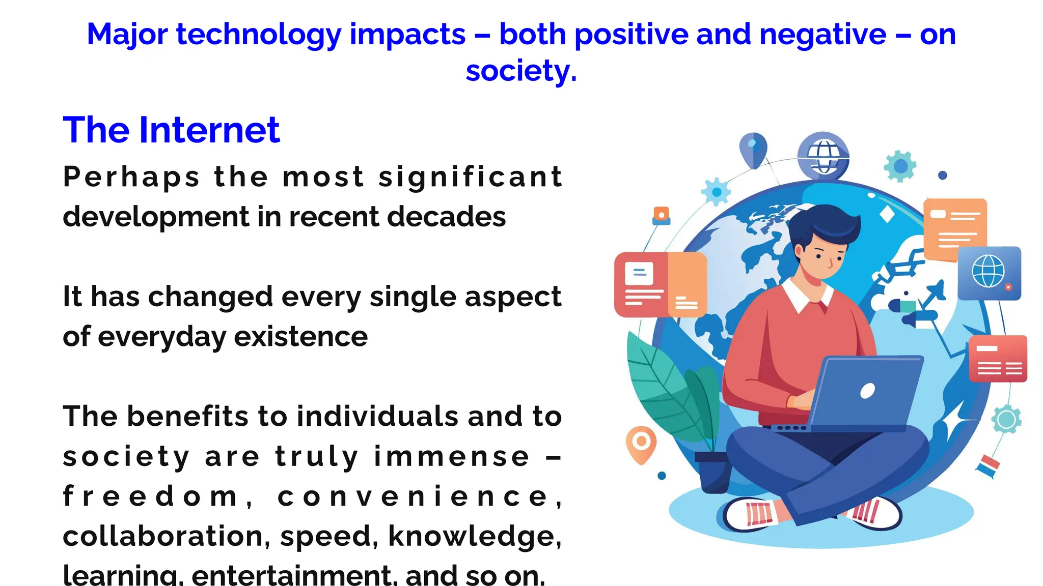 Major technology impacts – both positive and negative – on
society.
The Internet
Perhaps the most significant
development in recent decades
It has changed every single aspect
of everyday existence
The benefits to individuals and to
s oc i e t y a r e t r u l y i m m e n s e –
f r e e d o m , c o n v e n i e n c e ,
collaboration, speed, knowledge,
learning, entertainment, and so on.
 