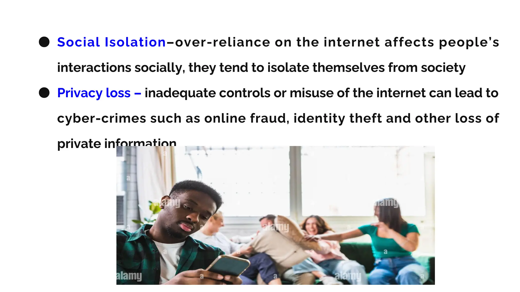 ● Social Isolation–over-reliance on the internet affects people’s
interactions socially, they tend to isolate themselves from society
● Privacy loss – inadequate controls or misuse of the internet can lead to
cyber-crimes such as online fraud, identity theft and other loss of
private information
 