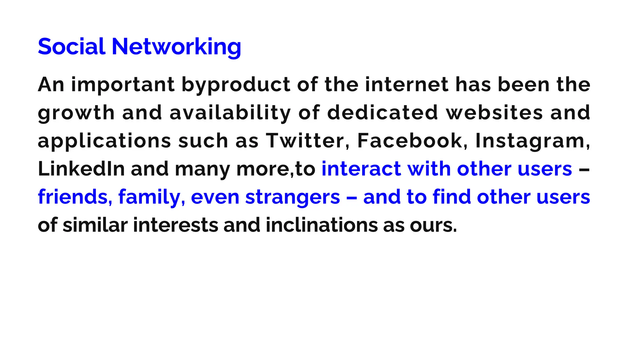 Social Networking
An important byproduct of the internet has been the
growth and availability of dedicated websites and
applications such as Twitter, Facebook, Instagram,
LinkedIn and many more,to interact with other users –
friends, family, even strangers – and to find other users
of similar interests and inclinations as ours.
 