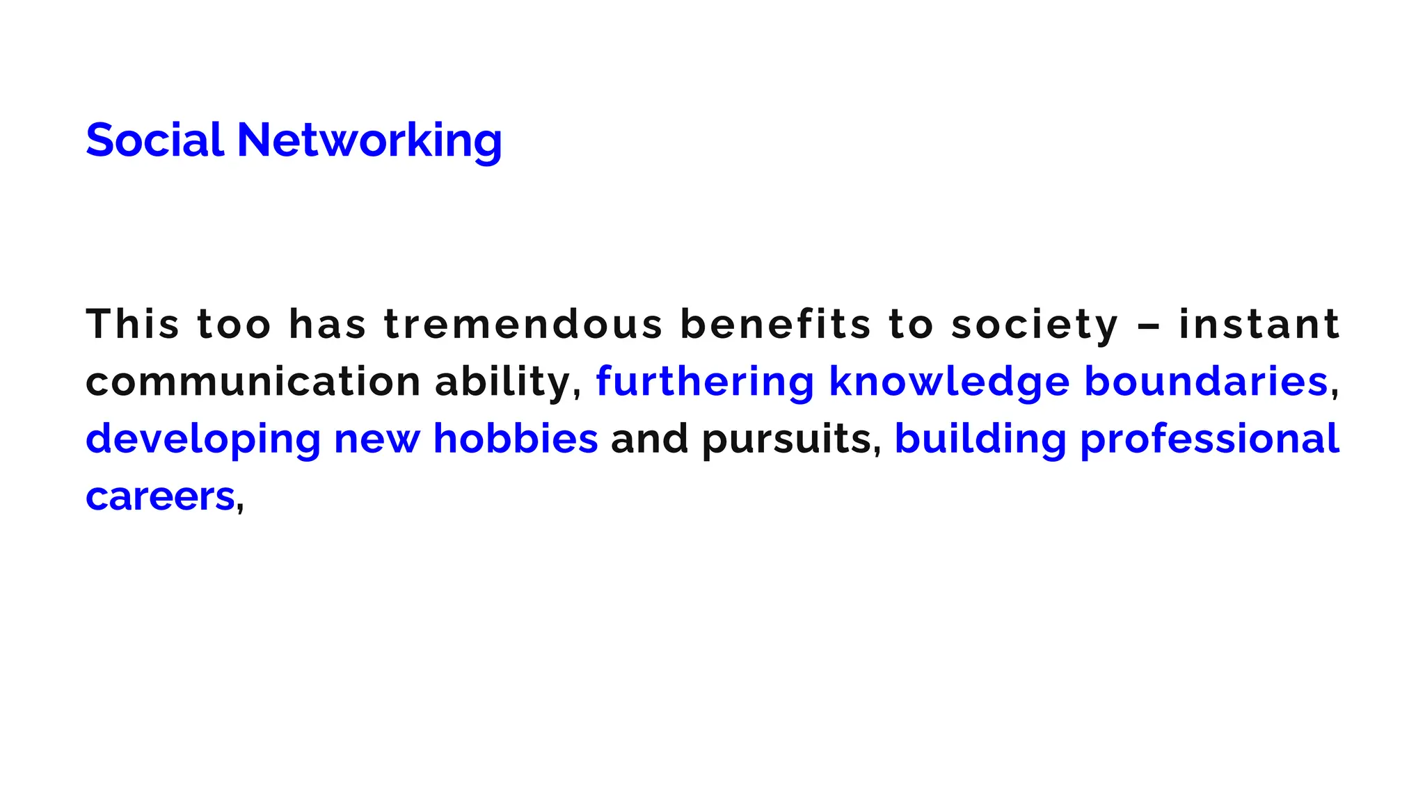 Social Networking
This too has tremendous benefits to society – instant
communication ability, furthering knowledge boundaries,
developing new hobbies and pursuits, building professional
careers,
 