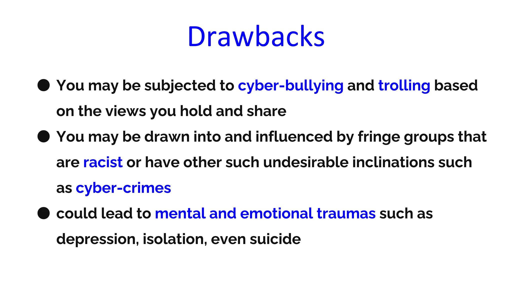 Drawbacks
● You may be subjected to cyber-bullying and trolling based
on the views you hold and share
● You may be drawn into and influenced by fringe groups that
are racist or have other such undesirable inclinations such
as cyber-crimes
● could lead to mental and emotional traumas such as
depression, isolation, even suicide
 