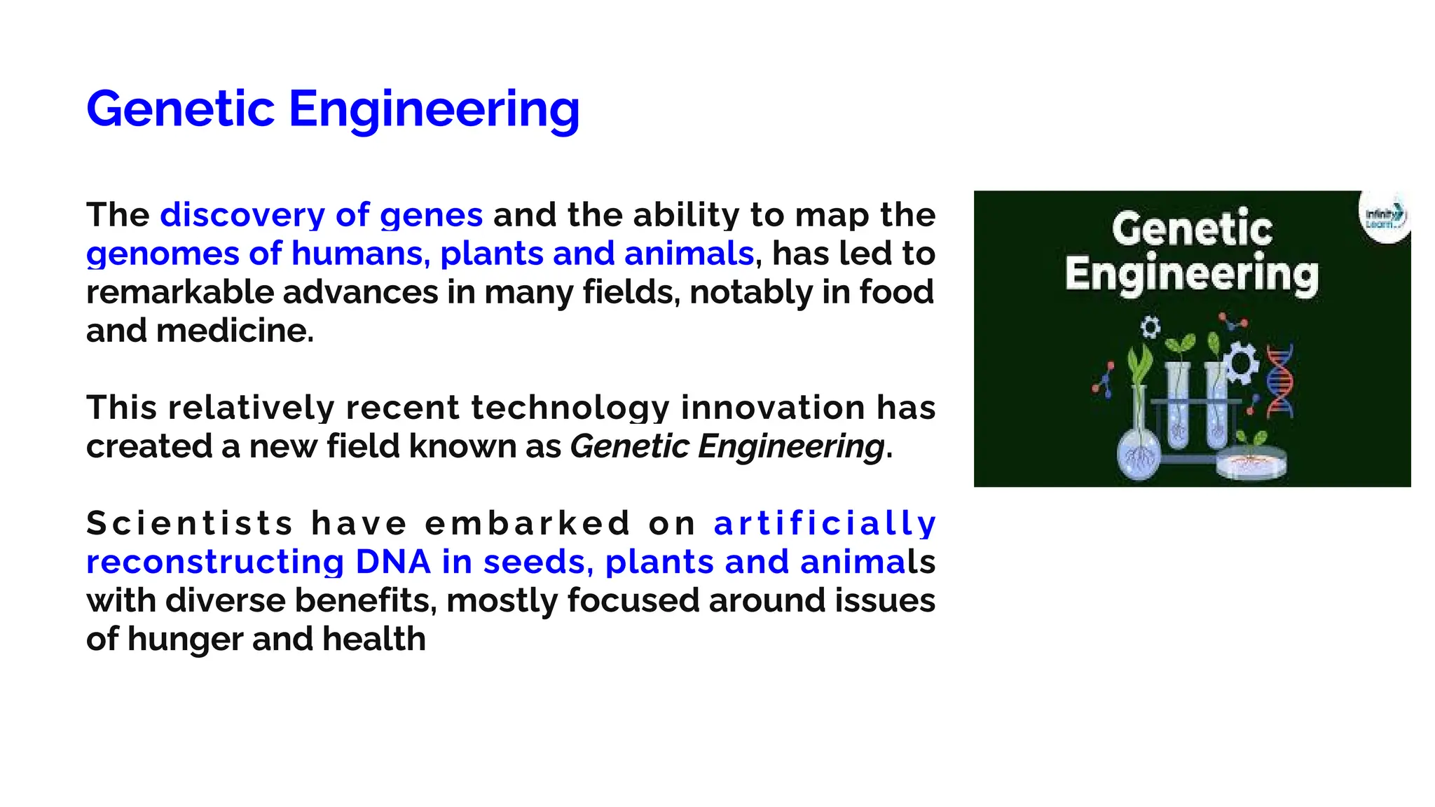 Genetic Engineering
The discovery of genes and the ability to map the
genomes of humans, plants and animals, has led to
remarkable advances in many fields, notably in food
and medicine.
This relatively recent technology innovation has
created a new field known as Genetic Engineering.
S c i e n t i s t s h a v e e m b a r k e d o n a r t i f i c i a l l y
reconstructing DNA in seeds, plants and animals
with diverse benefits, mostly focused around issues
of hunger and health
 