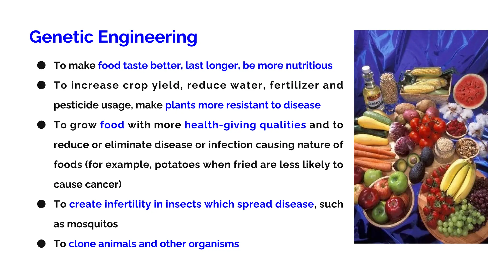 Genetic Engineering
● To make food taste better, last longer, be more nutritious
● To increase crop yield, reduce water, fertilizer and
pesticide usage, make plants more resistant to disease
● To grow food with more health-giving qualities and to
reduce or eliminate disease or infection causing nature of
foods (for example, potatoes when fried are less likely to
cause cancer)
● To create infertility in insects which spread disease, such
as mosquitos
● To clone animals and other organisms
 