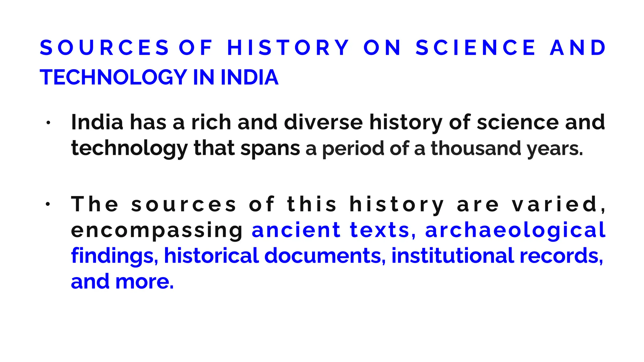 S O U R C E S O F H I S T O R Y O N S C I E N C E A N D
TECHNOLOGY IN INDIA
• India has a rich and diverse history of science and
technology that spans a period of a thousand years.
• T h e s o u r c e s o f t h i s h i s t o r y a r e v a r i e d ,
encompassing ancient texts, archaeological
findings, historical documents, institutional records,
and more.
 