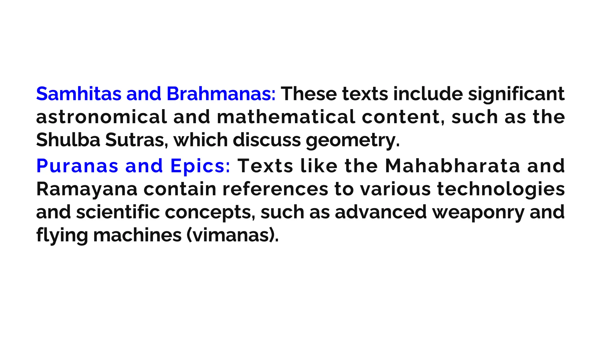 Samhitas and Brahmanas: These texts include significant
astronomical and mathematical content, such as the
Shulba Sutras, which discuss geometry.
Puranas and Epics: Texts like the Mahabharata and
Ramayana contain references to various technologies
and scientific concepts, such as advanced weaponry and
flying machines (vimanas).
 