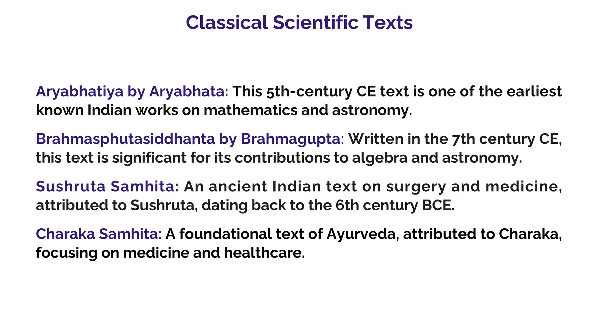 Classical Scientific Texts
Aryabhatiya by Aryabhata: This 5th-century CE text is one of the earliest
known Indian works on mathematics and astronomy.
Brahmasphutasiddhanta by Brahmagupta: Written in the 7th century CE,
this text is significant for its contributions to algebra and astronomy.
Sushruta Samhita: An ancient Indian text on surgery and medicine,
attributed to Sushruta, dating back to the 6th century BCE.
Charaka Samhita: A foundational text of Ayurveda, attributed to Charaka,
focusing on medicine and healthcare.
 