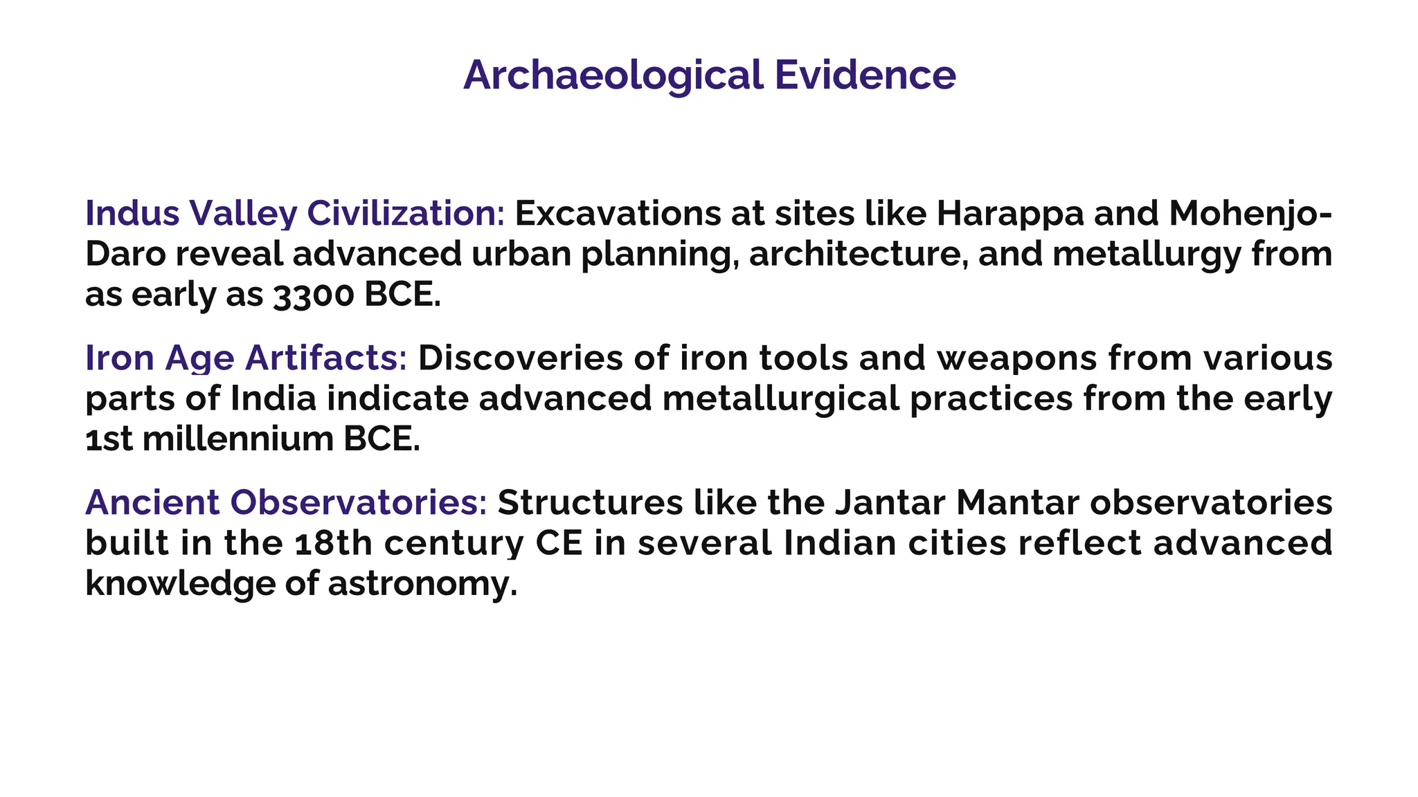 Archaeological Evidence
Indus Valley Civilization: Excavations at sites like Harappa and Mohenjo-
Daro reveal advanced urban planning, architecture, and metallurgy from
as early as 3300 BCE.
Iron Age Artifacts: Discoveries of iron tools and weapons from various
parts of India indicate advanced metallurgical practices from the early
1st millennium BCE.
Ancient Observatories: Structures like the Jantar Mantar observatories
built in the 18th century CE in several Indian cities reflect advanced
knowledge of astronomy.
 