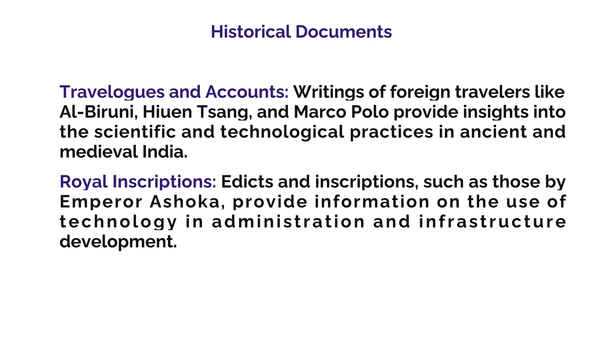 Historical Documents
Travelogues and Accounts: Writings of foreign travelers like
Al-Biruni, Hiuen Tsang, and Marco Polo provide insights into
the scientific and technological practices in ancient and
medieval India.
Royal Inscriptions: Edicts and inscriptions, such as those by
Emperor Ashoka, provide information on the use of
technology in administration and infrastructure
development.
 