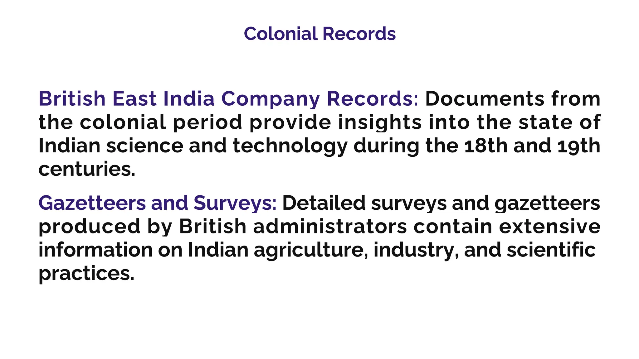Colonial Records
British East India Company Records: Documents from
the colonial period provide insights into the state of
Indian science and technology during the 18th and 19th
centuries.
Gazetteers and Surveys: Detailed surveys and gazetteers
produced by British administrators contain extensive
information on Indian agriculture, industry, and scientific
practices.
 