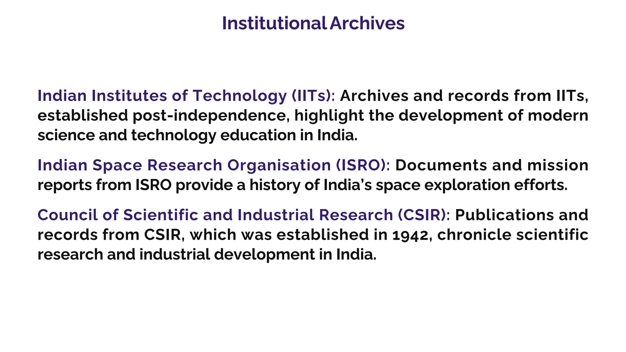 InstitutionalArchives
Indian Institutes of Technology (IITs): Archives and records from IITs,
established post-independence, highlight the development of modern
science and technology education in India.
Indian Space Research Organisation (ISRO): Documents and mission
reports from ISRO provide a history of India’s space exploration efforts.
Council of Scientific and Industrial Research (CSIR): Publications and
records from CSIR, which was established in 1942, chronicle scientific
research and industrial development in India.
 