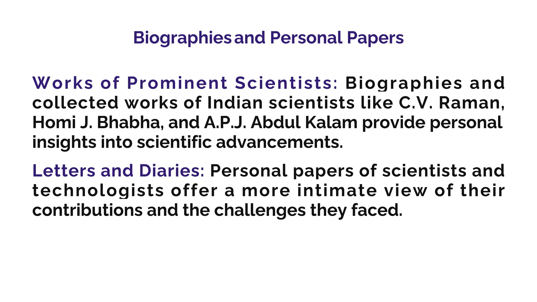 Biographiesand Personal Papers
Works of Prominent Scientists: Biographies and
collected works of Indian scientists like C.V. Raman,
Homi J. Bhabha, and A.P.J. Abdul Kalam provide personal
insights into scientific advancements.
Letters and Diaries: Personal papers of scientists and
technologists offer a more intimate view of their
contributions and the challenges they faced.
 