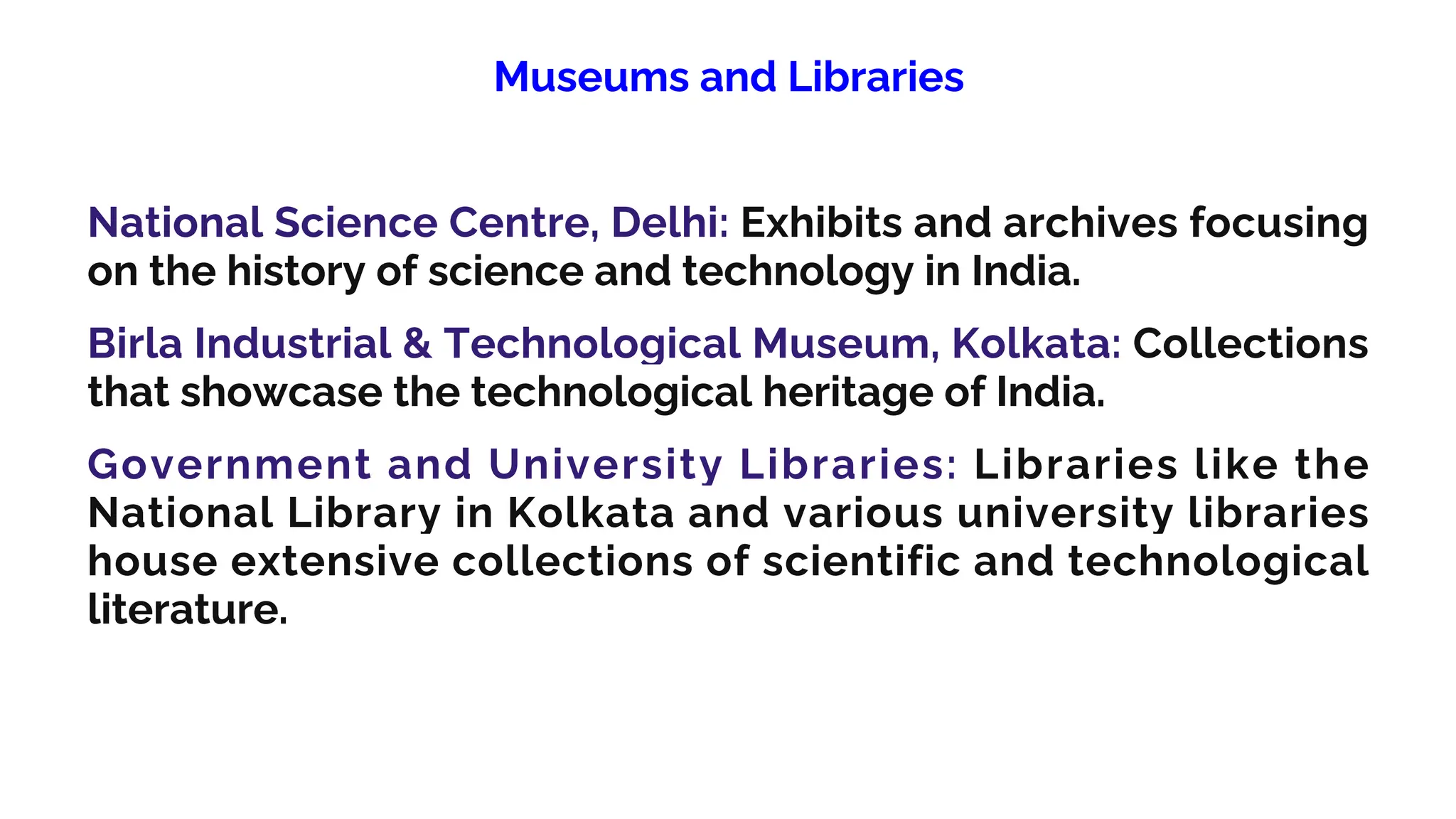Museums and Libraries
National Science Centre, Delhi: Exhibits and archives focusing
on the history of science and technology in India.
Birla Industrial & Technological Museum, Kolkata: Collections
that showcase the technological heritage of India.
Government and University Libraries: Libraries like the
National Library in Kolkata and various university libraries
house extensive collections of scientific and technological
literature.
 