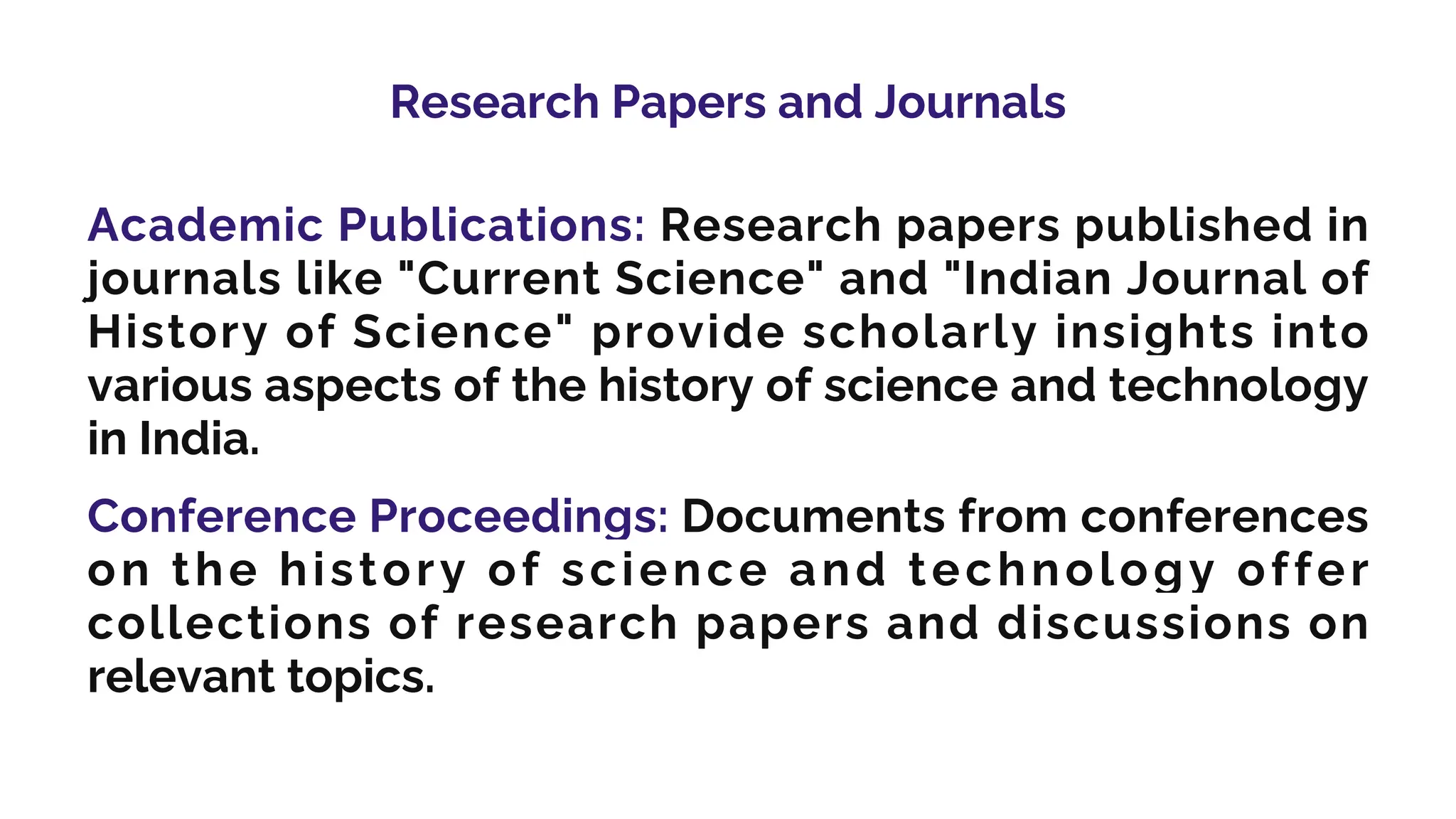 Research Papers and Journals
Academic Publications: Research papers published in
journals like "Current Science" and "Indian Journal of
History of Science" provide scholarly insights into
various aspects of the history of science and technology
in India.
Conference Proceedings: Documents from conferences
on the history of science and technology offer
collections of research papers and discussions on
relevant topics.
 