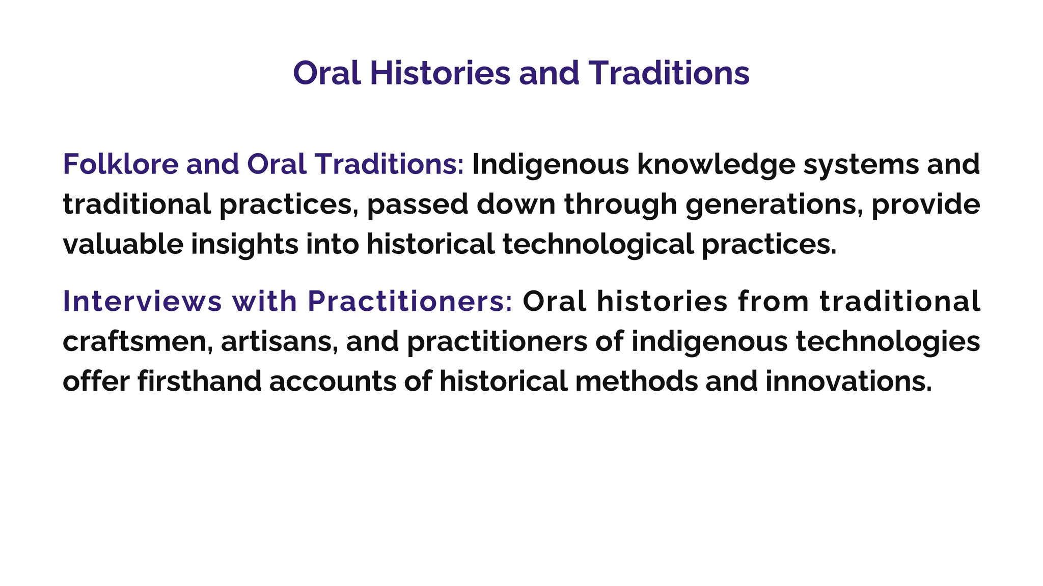 Oral Histories and Traditions
Folklore and Oral Traditions: Indigenous knowledge systems and
traditional practices, passed down through generations, provide
valuable insights into historical technological practices.
Interviews with Practitioners: Oral histories from traditional
craftsmen, artisans, and practitioners of indigenous technologies
offer firsthand accounts of historical methods and innovations.
 