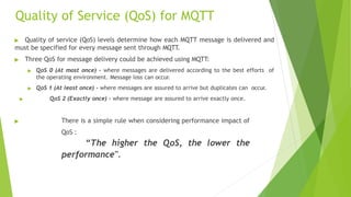 Quality of Service (QoS) for MQTT
▶ Quality of service (QoS) levels determine how each MQTT message is delivered and
must be specified for every message sent through MQTT
.
▶ Three QoS for message delivery could be achieved using MQTT:
▶ QoS 0 (At most once) - where messages are delivered according to the best efforts of
the operating environment. Message loss can occur.
▶ QoS 1 (At least once) - where messages are assured to arrive but duplicates can occur.
▶ QoS 2 (Exactly once) - where message are assured to arrive exactly once.
▶ There is a simple rule when considering performance impact of
QoS :
“The higher the QoS, the lower the
performance".
 