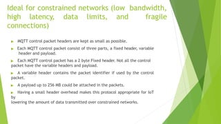 Ideal for constrained networks (low bandwidth,
high latency, data limits, and fragile
connections)
▶ MQTT control packet headers are kept as small as possible.
▶ Each MQTT control packet consist of three parts, a fixed header, variable
header and payload.
▶ Each MQTT control packet has a 2 byte Fixed header. Not all the control
packet have the variable headers and payload.
▶ A variable header contains the packet identifier if used by the control
packet.
▶ A payload up to 256 MB could be attached in the packets.
▶ Having a small header overhead makes this protocol appropriate for IoT
by
lowering the amount of data transmitted over constrained networks.
 