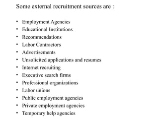 Some external recruitment sources are :
• Employment Agencies
• Educational Institutions
• Recommendations
• Labor Contractors
• Advertisements
• Unsolicited applications and resumes
• Internet recruiting
• Executive search firms
• Professional organizations
• Labor unions
• Public employment agencies
• Private employment agencies
• Temporary help agencies
 