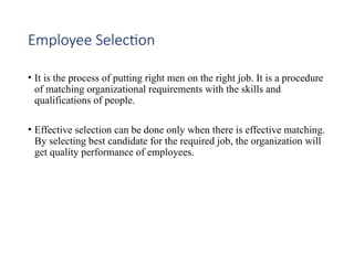 Employee Selection
• It is the process of putting right men on the right job. It is a procedure
of matching organizational requirements with the skills and
qualifications of people.
• Effective selection can be done only when there is effective matching.
By selecting best candidate for the required job, the organization will
get quality performance of employees.
 