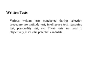 Written Tests
Various written tests conducted during selection
procedure are aptitude test, intelligence test, reasoning
test, personality test, etc. These tests are used to
objectively assess the potential candidate.
 