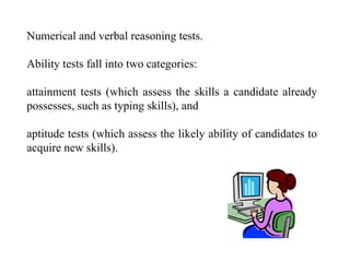 Numerical and verbal reasoning tests.
Ability tests fall into two categories:
attainment tests (which assess the skills a candidate already
possesses, such as typing skills), and
aptitude tests (which assess the likely ability of candidates to
acquire new skills).
 