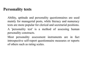 Ability, aptitude and personality questionnaires are used
mainly for managerial posts, while literacy and numeracy
tests are more popular for clerical and secretarial positions.
A 'personality test' is a method of assessing human
personality constructs.
Most personality assessment instruments are in fact
introspective self-report questionnaire measures or reports
of others such as rating scales.
Personality tests
 