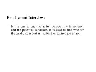 Employment Interviews
• It is a one to one interaction between the interviewer
and the potential candidate. It is used to find whether
the candidate is best suited for the required job or not.
 