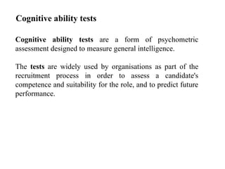 Cognitive ability tests are a form of psychometric
assessment designed to measure general intelligence.
The tests are widely used by organisations as part of the
recruitment process in order to assess a candidate's
competence and suitability for the role, and to predict future
performance.
Cognitive ability tests
 