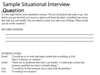 QUESTION:
It is the night before your scheduled vacation. You are all packed and ready to go. Just
before you get into bed, you receive a phone call from the plant. A problem has arisen
that only you can handle. You are asked to come in to take care of things. What would
you do in this situation?
RECORD ANSWER:
SCORING GUIDE:
Good: “I would go in to work and make certain that everything is O.K.
Then I would go on vacation.”
Good: “There are no problems that only I can handle. I would make certain that
someone qualified was there to handle things.”
Fair: “I would try to find someone else to deal with the problem.”
Fair: “I would go on vacation.”
Sample Situational Interview
Question
 