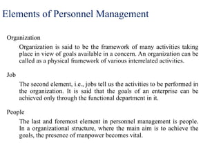 Elements of Personnel Management
Organization
Organization is said to be the framework of many activities taking
place in view of goals available in a concern. An organization can be
called as a physical framework of various interrelated activities.
Job
The second element, i.e., jobs tell us the activities to be performed in
the organization. It is said that the goals of an enterprise can be
achieved only through the functional department in it.
People
The last and foremost element in personnel management is people.
In a organizational structure, where the main aim is to achieve the
goals, the presence of manpower becomes vital.
 