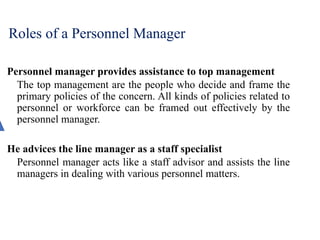 Roles of a Personnel Manager
Personnel manager provides assistance to top management
The top management are the people who decide and frame the
primary policies of the concern. All kinds of policies related to
personnel or workforce can be framed out effectively by the
personnel manager.
He advices the line manager as a staff specialist
Personnel manager acts like a staff advisor and assists the line
managers in dealing with various personnel matters.
 