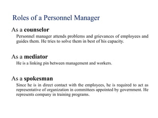 Roles of a Personnel Manager
As a counselor
Personnel manager attends problems and grievances of employees and
guides them. He tries to solve them in best of his capacity.
As a mediator
He is a linking pin between management and workers.
As a spokesman
Since he is in direct contact with the employees, he is required to act as
representative of organization in committees appointed by government. He
represents company in training programs.
 