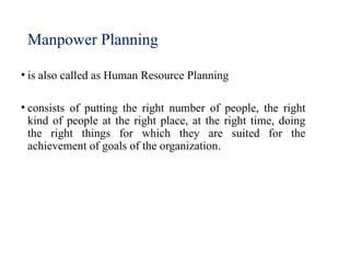 Manpower Planning
• is also called as Human Resource Planning
• consists of putting the right number of people, the right
kind of people at the right place, at the right time, doing
the right things for which they are suited for the
achievement of goals of the organization.
 