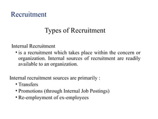 Recruitment
Types of Recruitment
Internal Recruitment
• is a recruitment which takes place within the concern or
organization. Internal sources of recruitment are readily
available to an organization.
Internal recruitment sources are primarily :
• Transfers
• Promotions (through Internal Job Postings)
• Re-employment of ex-employees
 