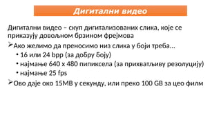 Дигитални видео – скуп дигитализованих слика, које се
приказују довољном брзином фрејмова
Ако желимо да преносимо низ слика у боји треба...
• 16 или 24 bpp (за добру боју)
• најмање 640 x 480 пипиксела (за прихватљиву резолуцију)
• најмање 25 fps
Ово даје око 15MB у секунду, или преко 100 GB за цео филм
Дигитални видео
 